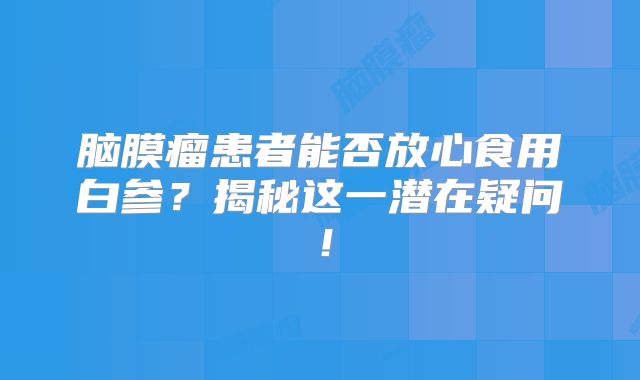 脑膜瘤患者能否放心食用白参？揭秘这一潜在疑问！