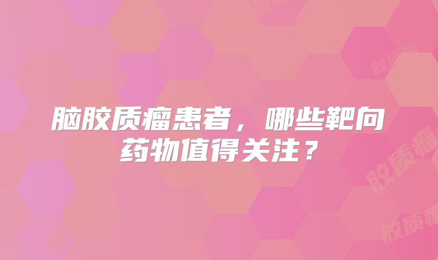 脑胶质瘤患者，哪些靶向药物值得关注？
