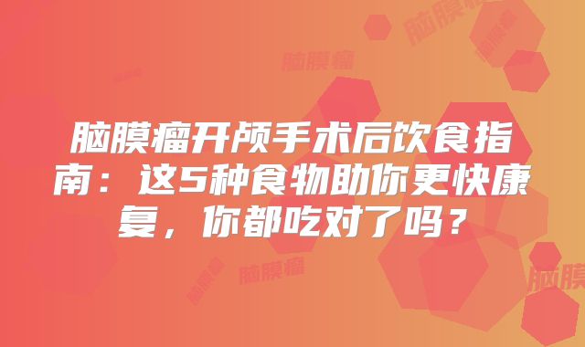 脑膜瘤开颅手术后饮食指南：这5种食物助你更快康复，你都吃对了吗？