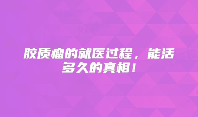 胶质瘤的就医过程，能活多久的真相！