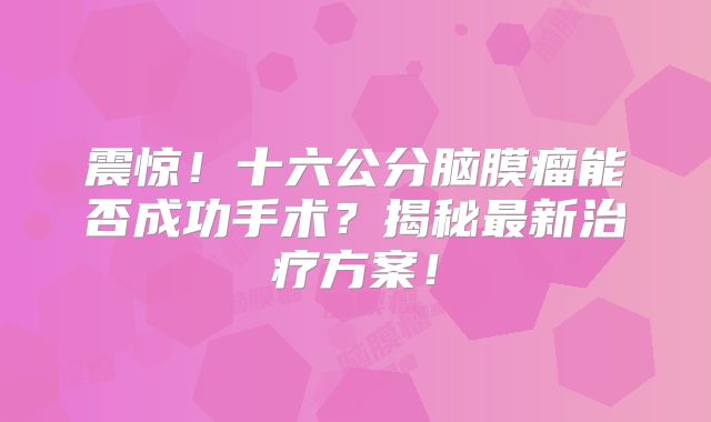 震惊！十六公分脑膜瘤能否成功手术？揭秘最新治疗方案！