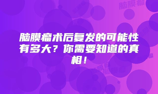 脑膜瘤术后复发的可能性有多大？你需要知道的真相！