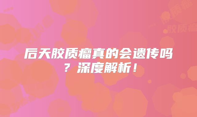 后天胶质瘤真的会遗传吗？深度解析！
