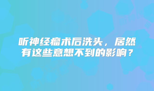 听神经瘤术后洗头，居然有这些意想不到的影响？