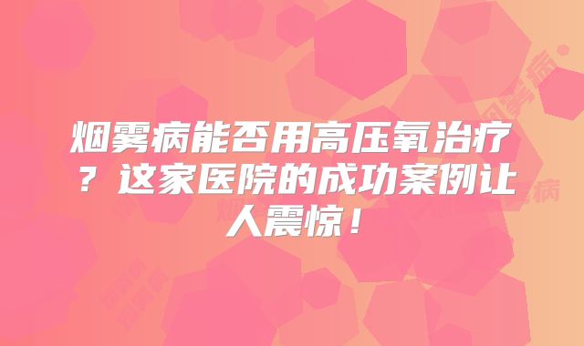 烟雾病能否用高压氧治疗？这家医院的成功案例让人震惊！
