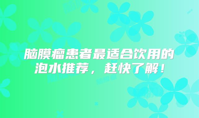 脑膜瘤患者最适合饮用的泡水推荐，赶快了解！