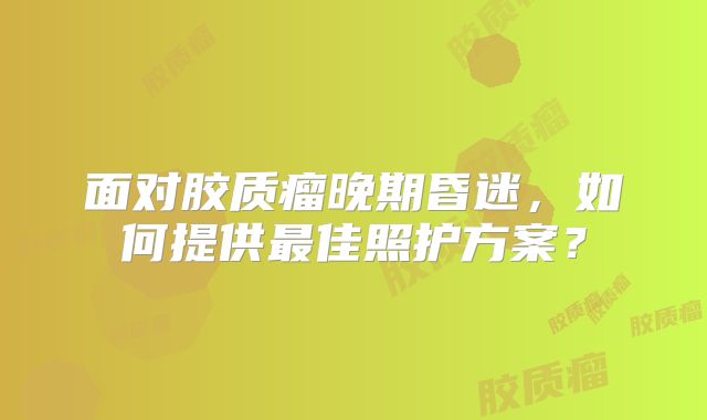 面对胶质瘤晚期昏迷，如何提供最佳照护方案？
