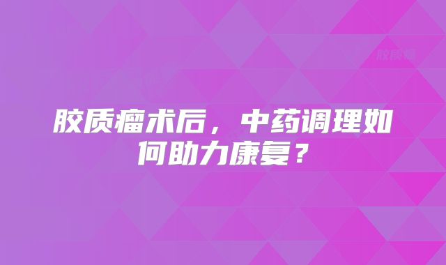 胶质瘤术后，中药调理如何助力康复？