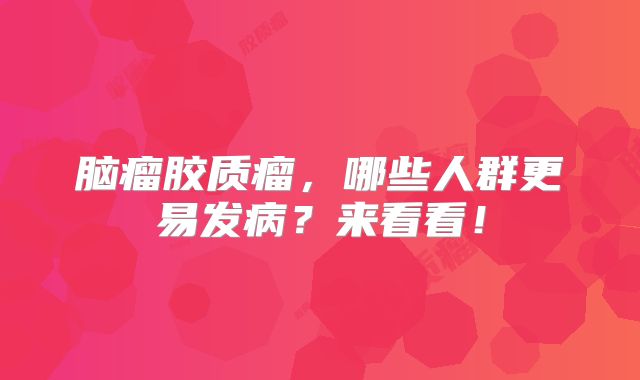 脑瘤胶质瘤，哪些人群更易发病？来看看！
