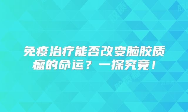 免疫治疗能否改变脑胶质瘤的命运？一探究竟！