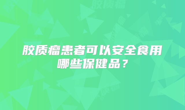 胶质瘤患者可以安全食用哪些保健品？