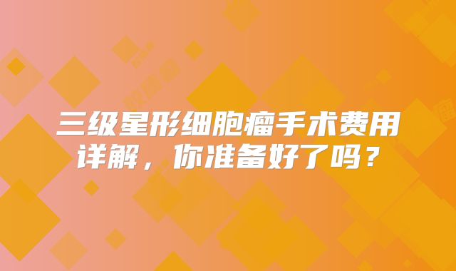 三级星形细胞瘤手术费用详解，你准备好了吗？