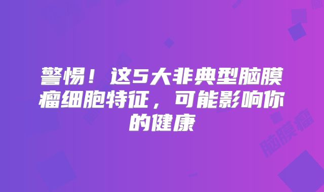 警惕！这5大非典型脑膜瘤细胞特征，可能影响你的健康