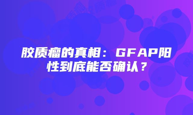 胶质瘤的真相：GFAP阳性到底能否确认？