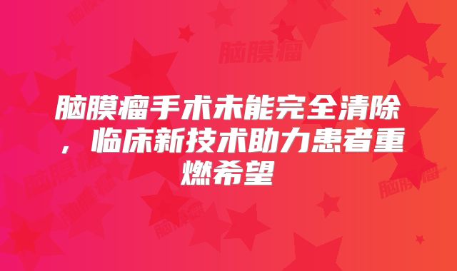 脑膜瘤手术未能完全清除，临床新技术助力患者重燃希望