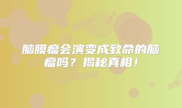 脑膜瘤会演变成致命的脑瘤吗？揭秘真相！