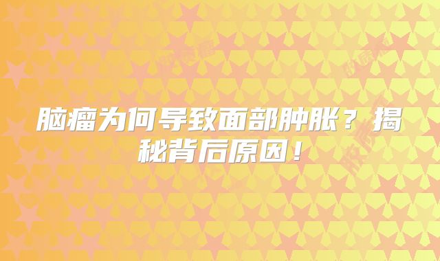 脑瘤为何导致面部肿胀？揭秘背后原因！
