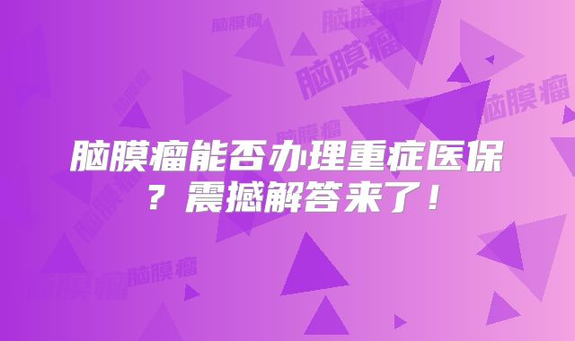 脑膜瘤能否办理重症医保？震撼解答来了！