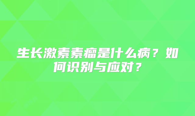 生长激素素瘤是什么病？如何识别与应对？