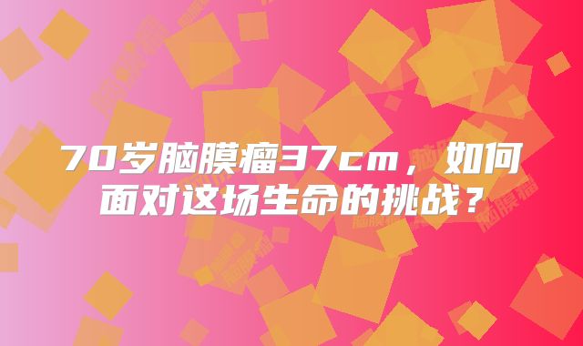 70岁脑膜瘤37cm，如何面对这场生命的挑战？