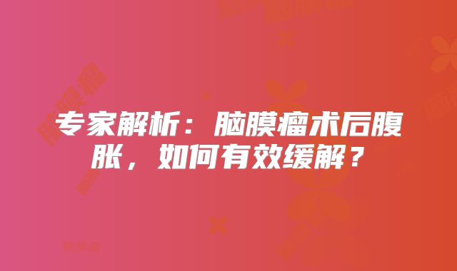 专家解析：脑膜瘤术后腹胀，如何有效缓解？