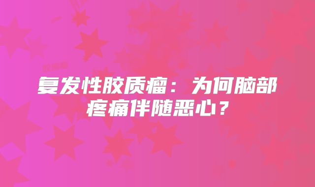 复发性胶质瘤：为何脑部疼痛伴随恶心？