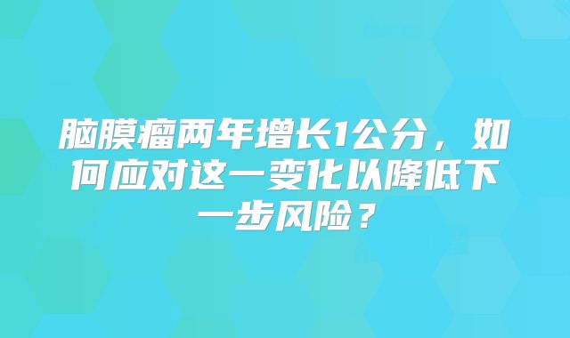 脑膜瘤两年增长1公分，如何应对这一变化以降低下一步风险？