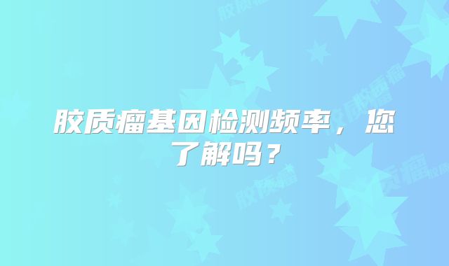 胶质瘤基因检测频率，您了解吗？