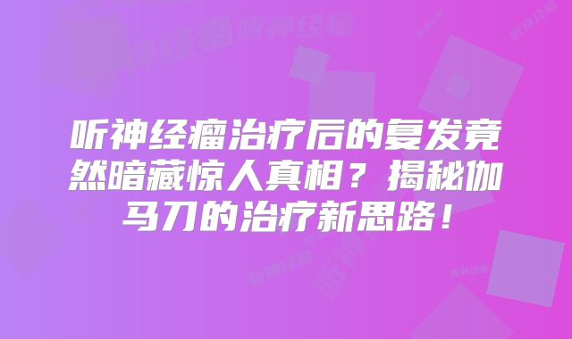 听神经瘤治疗后的复发竟然暗藏惊人真相？揭秘伽马刀的治疗新思路！
