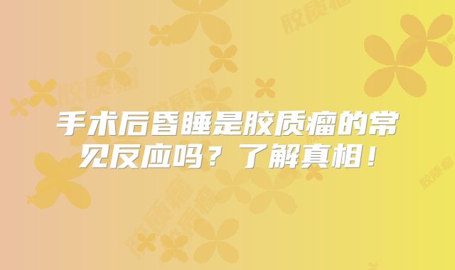 手术后昏睡是胶质瘤的常见反应吗？了解真相！