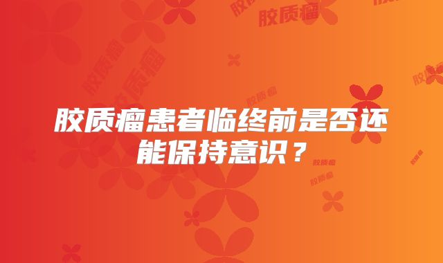 胶质瘤患者临终前是否还能保持意识？