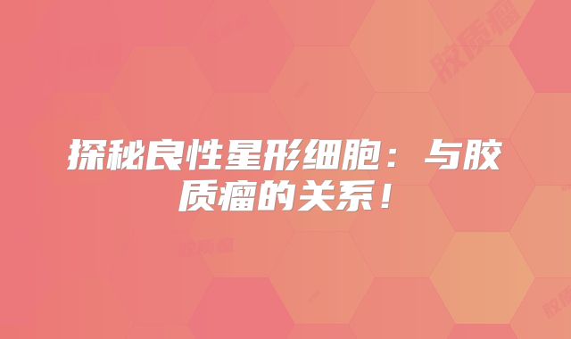 探秘良性星形细胞：与胶质瘤的关系！