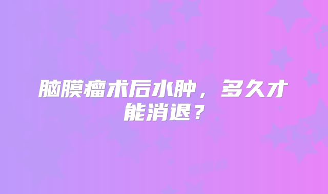 脑膜瘤术后水肿，多久才能消退？
