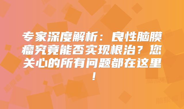 专家深度解析：良性脑膜瘤究竟能否实现根治？您关心的所有问题都在这里！