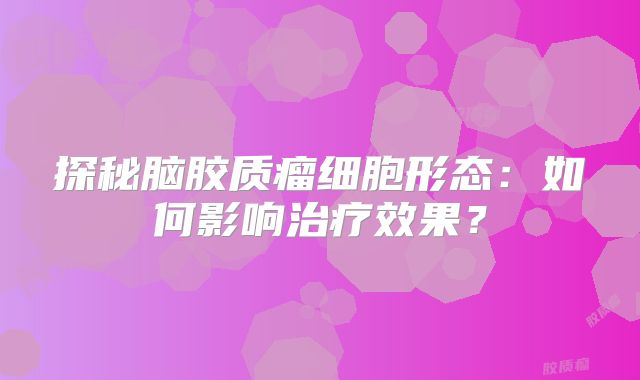 探秘脑胶质瘤细胞形态：如何影响治疗效果？