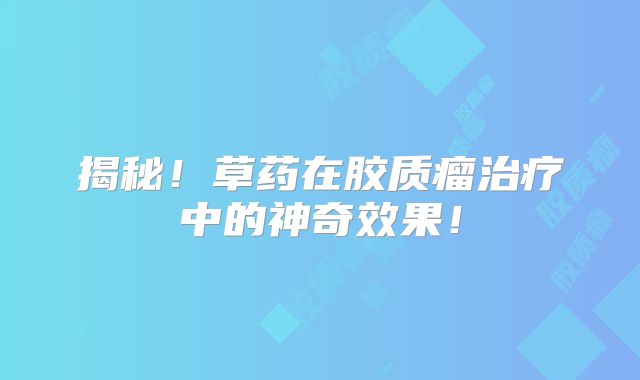 揭秘！草药在胶质瘤治疗中的神奇效果！