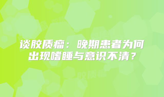 谈胶质瘤：晚期患者为何出现嗜睡与意识不清？