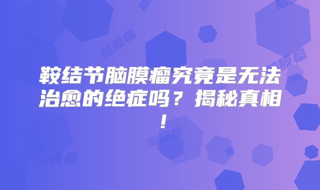 鞍结节脑膜瘤究竟是无法治愈的绝症吗？揭秘真相！