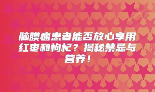 脑膜瘤患者能否放心享用红枣和枸杞？揭秘禁忌与营养！