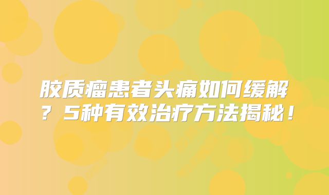 胶质瘤患者头痛如何缓解？5种有效治疗方法揭秘！