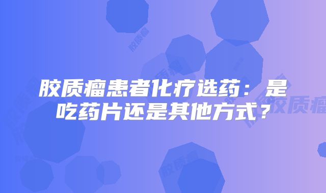 胶质瘤患者化疗选药：是吃药片还是其他方式？