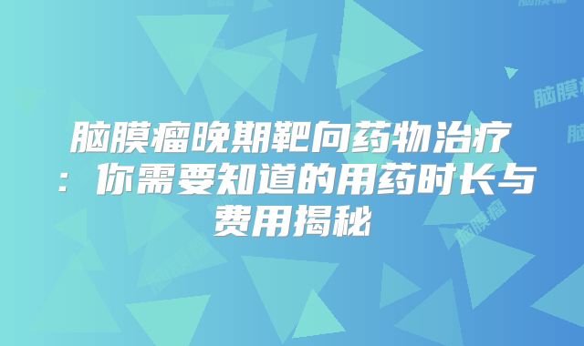 脑膜瘤晚期靶向药物治疗：你需要知道的用药时长与费用揭秘