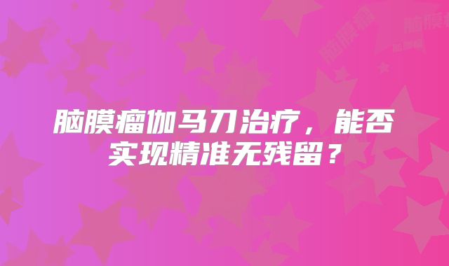 脑膜瘤伽马刀治疗，能否实现精准无残留？