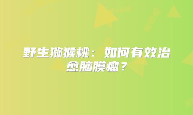 野生猕猴桃：如何有效治愈脑膜瘤？