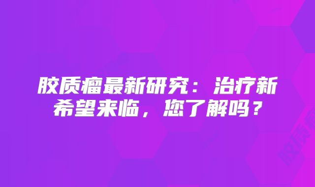 胶质瘤最新研究：治疗新希望来临，您了解吗？