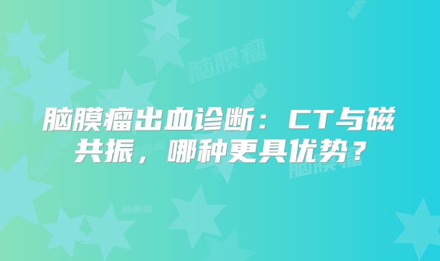 脑膜瘤出血诊断：CT与磁共振，哪种更具优势？