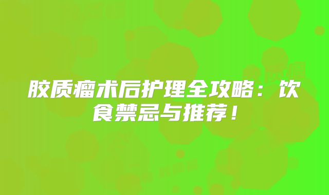 胶质瘤术后护理全攻略：饮食禁忌与推荐！