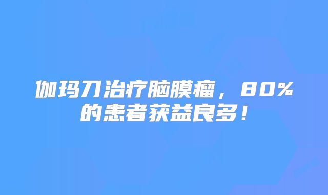 伽玛刀治疗脑膜瘤，80%的患者获益良多！