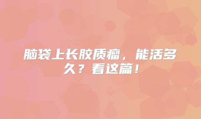 脑袋上长胶质瘤，能活多久？看这篇！
