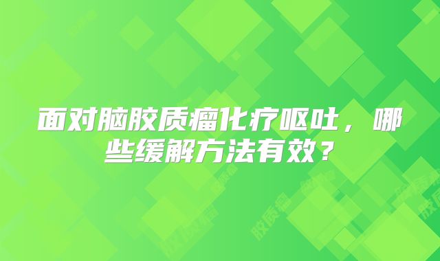 面对脑胶质瘤化疗呕吐，哪些缓解方法有效？